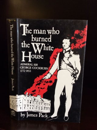 Item #111398 THE MAN WHO BURNED THE WHITE HOUSE: Admiral Sir George Cockburn 1772-1853. James Pack