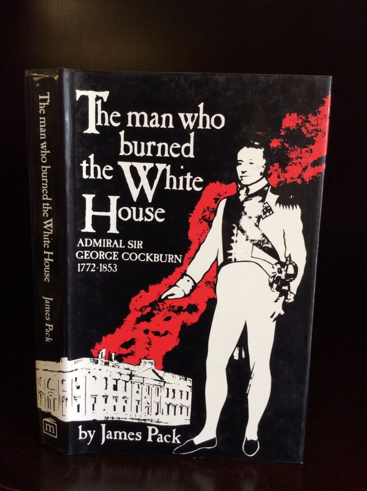 Item #111398 THE MAN WHO BURNED THE WHITE HOUSE: Admiral Sir George Cockburn 1772-1853. James Pack.