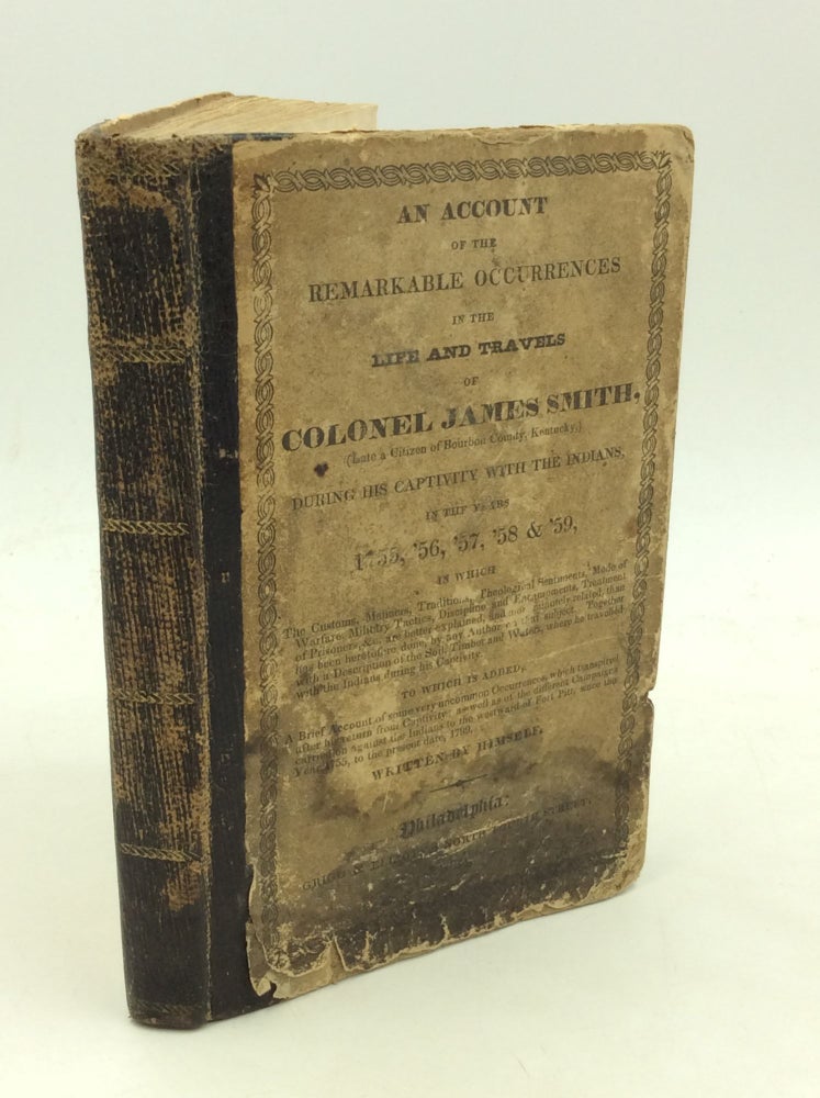 Item #132459 AN ACCOUNT OF THE REMARKABLE OCCURRENCES IN THE LIFE AND TRAVELS OF COLONEL JAMES SMITH, (Late a Citize of Bourbon County, Kentucky,) During His Captivity with the Indians, In the Years 1755, '56, '57, '58 & '59, in Which The Customs, Manners, Traditions, Theological Sentiments, Mode of Warfare, Military Tactics, Discipline and Encampments, Treatment of Prisoners, &c. Are Better Explained, and More Minutely Related, Than Has Been Heretofore Done, by Any Author on That Subject. Together with a Description of the Soil, Timber and Waters, where He Travelled with the Indians During His Captivity. To Which is Added, A Brief Acccount of Some Very Uncommon Occurences, Which Transpired After His Return from Captivity; As Well As of the Different Campaigns Carried On Against the Indians to the Westward of Fort Pitt, Since the Year 1755, to the Present Date, 1799. Written By Himself. Colonel James Smith.